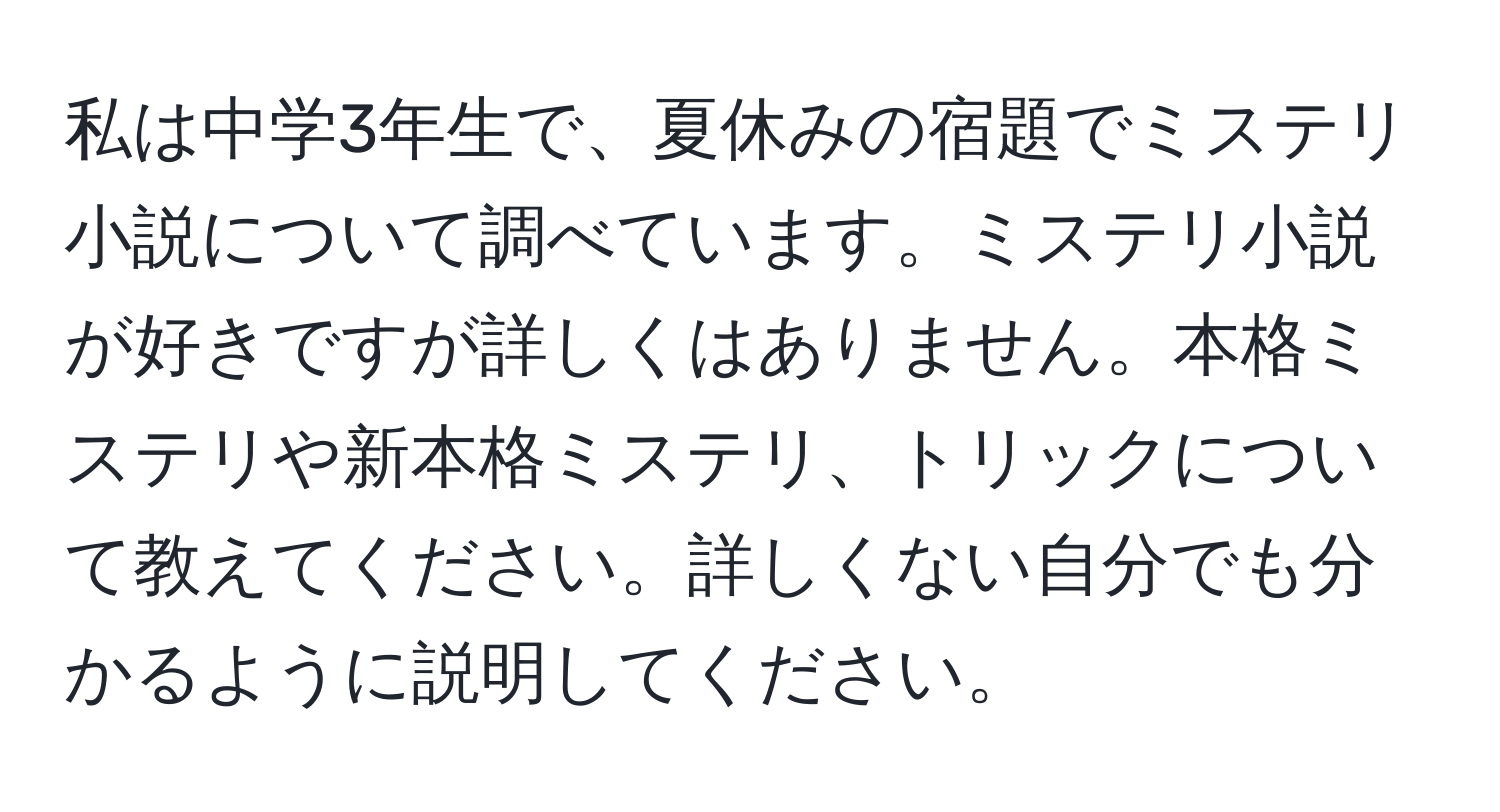 私は中学3年生で、夏休みの宿題でミステリ小説について調べています。ミステリ小説が好きですが詳しくはありません。本格ミステリや新本格ミステリ、トリックについて教えてください。詳しくない自分でも分かるように説明してください。