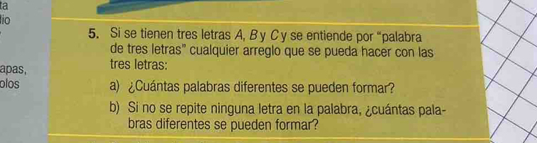 ta 
lio 
5. Si se tienen tres letras A, By C y se entiende por “palabra 
de tres letras” cualquier arreglo que se pueda hacer con las 
apas, 
tres letras: 
olos a) ¿Cuántas palabras diferentes se pueden formar? 
b) Si no se repite ninguna letra en la palabra, ¿cuántas pala- 
bras diferentes se pueden formar?