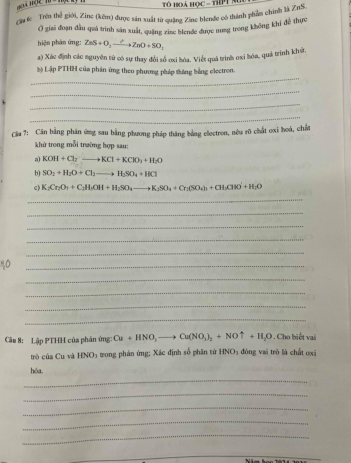 Hoá Học 1 =1
Tổ hOá học - tHPT Ng
Câu 6: Trên thế giới, Zinc (kẽm) được sản xuất từ quặng Zinc blende có thành phần chính là ZnS.
Ở giai đoạn đầu quá trình sản xuất, quặng zinc blende được nung trong không khí để thực
hiện phản ứng: ZnS+O_2xrightarrow f°ZnO+SO_2
a) Xác định các nguyên tử có sự thay đổi số oxi hóa. Viết quá trình oxi hóa, quá trình khử.
_
b) Lập PTHH của phản ứng theo phương pháp thăng bằng electron.
_
_
_
Câu 7: Cân bằng phản ứng sau bằng phương pháp thăng bằng electron, nêu rõ chất oxi hoá, chất
khử trong mỗi trường hợp sau:
a) KOH+Cl_2to KCl+KClO_3+H_2O
b) SO_2+H_2O+Cl_2to H_2SO_4+HCl
c) K_2Cr_2O_7+C_2H_5OH+H_2SO_4to K_2SO_4+Cr_2(SO_4)_3+CH_3CHO'+H_2O
_
_
_
_
_
_
_
_
_
_
Câu 8: Lập PTHH của phản ứng: Cu+HNO_3to Cu(NO_3)_2+NOuparrow +H_2O. Cho biết vai
trò của Cu và HNO_3 trong phản ứng; Xác định số phân tử HNO_3 đóng vai trò là chất oxi
hóa.
_
_
_
_
_
_
_