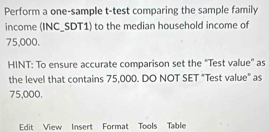 Perform a one-sample t-test comparing the sample family 
income (INC_SDT1) to the median household income of
75,000. 
HINT: To ensure accurate comparison set the “Test value” as 
the level that contains 75,000. DO NOT SET “Test value” as
75,000. 
Edit View Insert Format Tools Table