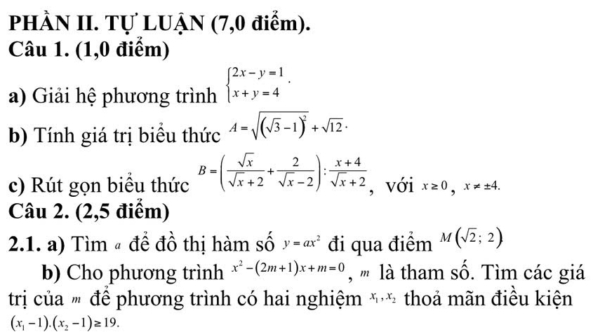 PHÀN II. Tự LUẠN (7,0 điểm). 
Câu 1. (1,0 điểm) 
a) Giải hệ phương trình beginarrayl 2x-y=1 x+y=4endarray.. 
b) Tính giá trị biểu thức A=sqrt((sqrt 3)-1)^2+sqrt(12)·
c) Rút gọn biểu thức B=( sqrt(x)/sqrt(x)+2 + 2/sqrt(x)-2 ): (x+4)/sqrt(x)+2  , với x≥ 0, x!= ± 4. 
Câu 2. (2,5 điểm) 
2.1. a) Tìm # để đồ thị hàm số y=ax^2 đi qua điểm M(sqrt(2);2)
b) Cho phương trình x^2-(2m+1)x+m=0 , ''' là tham số. Tìm các giá 
trị của " để phương trình có hai nghiệm x_1, x_2 thoả mãn điều kiện
(x_1-1).(x_2-1)≥ 19.