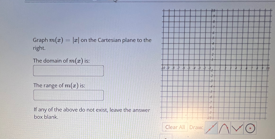 Graph m(x)=|x| on the Cartesian plane to the 
right. 
The domain of m(x) is: 
0 
The range of m(x) is: 
If any of the above do not exist, leave the answer 
box blank. 
Draw: