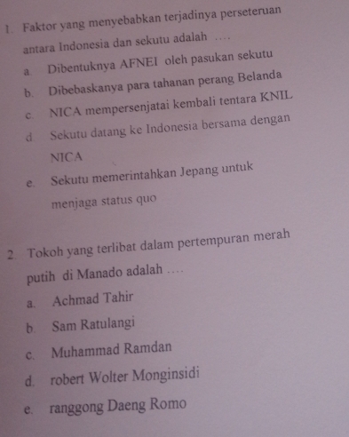 Faktor yang menyebabkan terjadinya perseteruan
antara Indonesia dan sekutu adalah …
a Dibentuknya AFNEI oleh pasukan sekutu
b. Dibebaskanya para tahanan perang Belanda
c. NICA mempersenjatai kembali tentara KNIL
d Sekutu datang ke Indonesia bersama dengan
NICA
e. Sekutu memerintahkan Jepang untuk
menjaga status quo
2. Tokoh yang terlibat dalam pertempuran merah
putih di Manado adalah …
a. Achmad Tahir
b. Sam Ratulangi
c. Muhammad Ramdan
d. robert Wolter Monginsidi
e. ranggong Daeng Romo