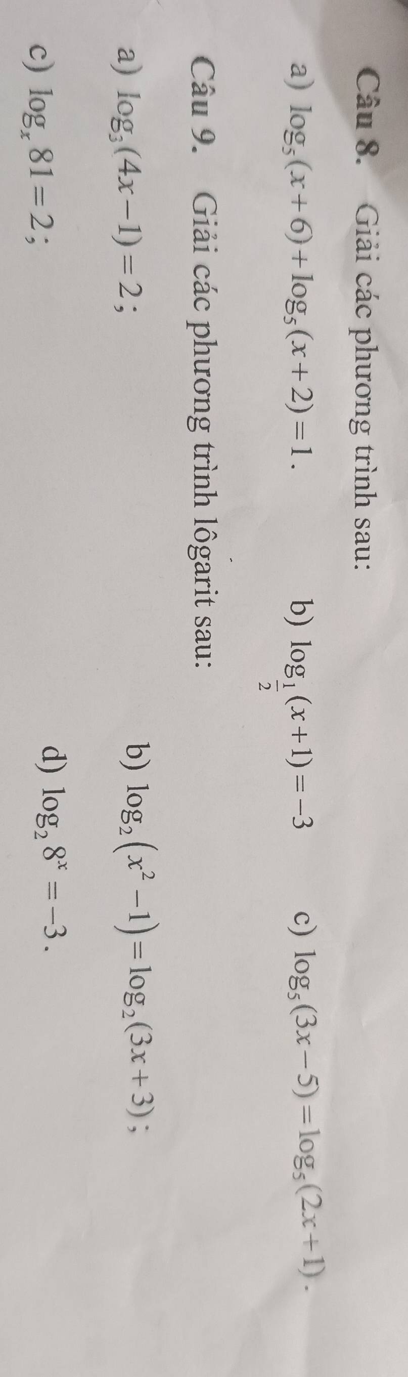 Giải các phương trình sau: 
a) log _5(x+6)+log _5(x+2)=1. b) log _ 1/2 (x+1)=-3
c) log _5(3x-5)=log _5(2x+1). 
Câu 9. Giải các phương trình lôgarit sau: 
a) log _3(4x-1)=2
b) log _2(x^2-1)=log _2(3x+3); 
c) log _x81=2;. 
d) log _28^x=-3.