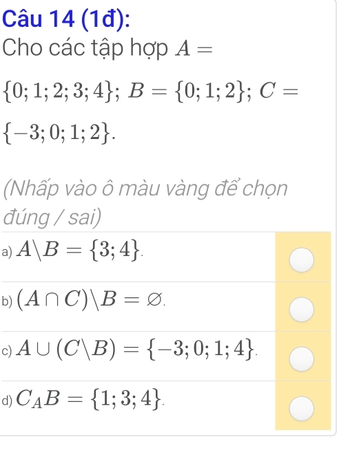 (1đ):
Cho các tập hợp A=
 0;1;2;3;4; B= 0;1;2; C=
 -3;0;1;2. 
(Nhấp vào ô màu vàng để chọn
đúng / sai)
a) A|B= 3;4.
b) (A∩ C)|B=varnothing.
c) A∪ (C|B)= -3;0;1;4.
d) C_AB= 1;3;4.