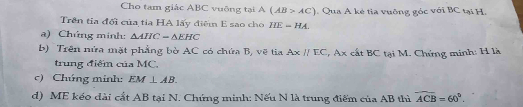 Cho tam giác ABC vuông tại A(AB>AC). Qua A kẻ tia vuông góc với BC tại H. 
Trên tia đối của tia HA lấy điểm E sao cho HE=HA. 
a) Chứng minh: △ AHC=△ EHC
b) Trên nửa mặt phẳng bờ AC có chứa B, vẽ tia Ax//EC :, Ax cất BC tại M. Chứng minh: H là 
trung điểm của MC. 
c) Chứng minh: EM⊥ AB. 
d) ME kéo dài cắt AB tại N. Chứng minh: Nếu N là trung điểm của AB thì widehat ACB=60°.