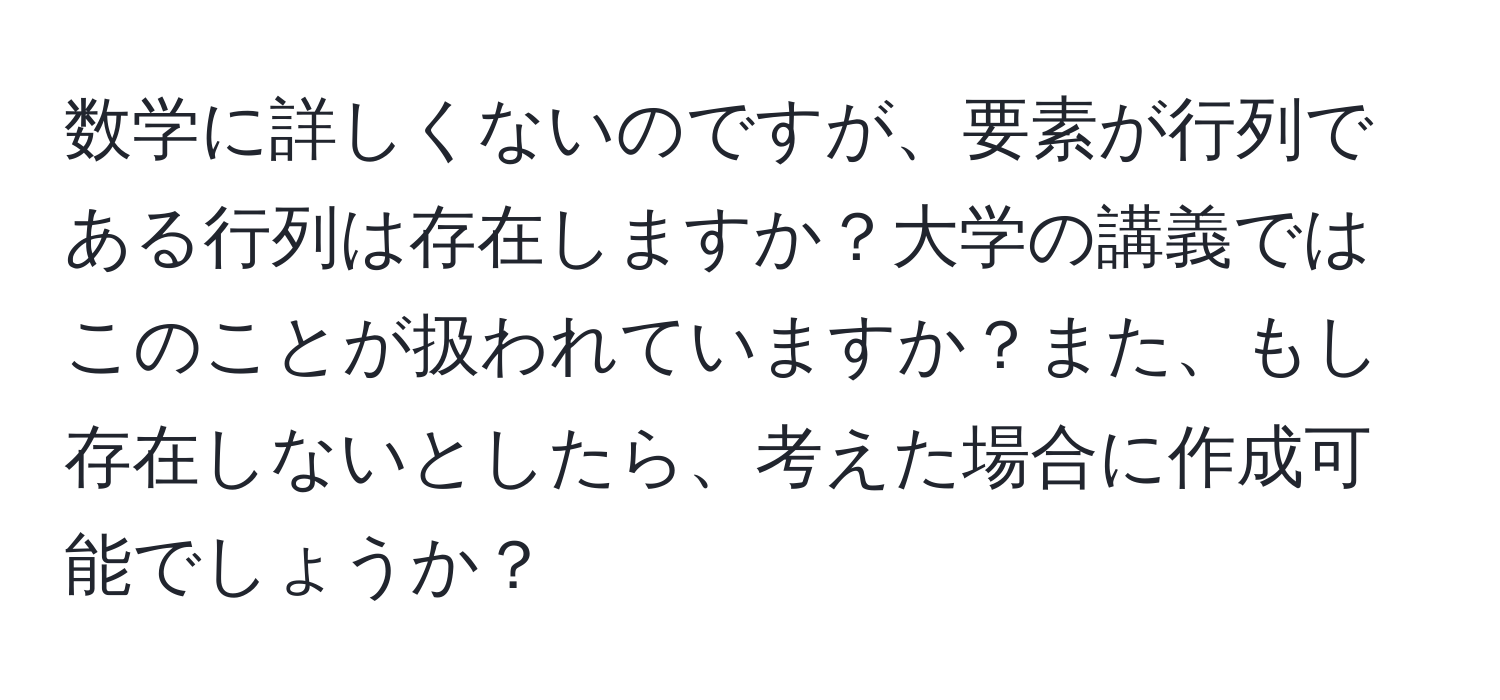 数学に詳しくないのですが、要素が行列である行列は存在しますか？大学の講義ではこのことが扱われていますか？また、もし存在しないとしたら、考えた場合に作成可能でしょうか？