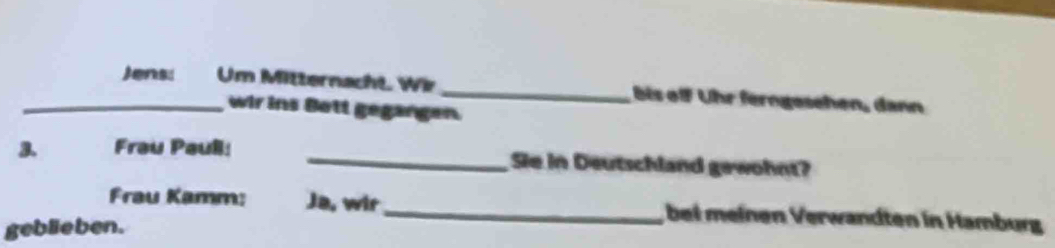 Jens: Um Mitternacht. Wir _ bis off ühr ferngesehen, dann 
wir ins Bett gegangen. 
3. Frau Paull: _Sie in Deutschland gewohnt? 
Frau Kamm: Ja, wir_ bei meinen Verwandten in Hamburg 
geblieben.