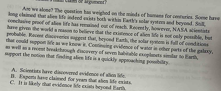 main claim or argument?
Are we alone? The question has weighed on the minds of humans for centuries. Some have
long claimed that alien life indeed exists both within Earth's solar system and beyond. Still,
conclusive proof of alien life has remained out of reach. Recently, however, NASA scientists
have given the world a reason to believe that the existence of alien life is not only possible, but
probable. Recent discoveries suggest that, beyond Earth, the solar system is full of conditions
that could support life as we know it. Continuing evidence of water in other parts of the galaxy,
as well as a recent breakthrough discovery of seven habitable exoplanets similar to Earth,
support the notion that finding alien life is a quickly approaching possibility.
A. Scientists have discovered evidence of alien life.
B. Experts have claimed for years that alien life exists.
C. It is likely that evidence life exists beyond Earth.