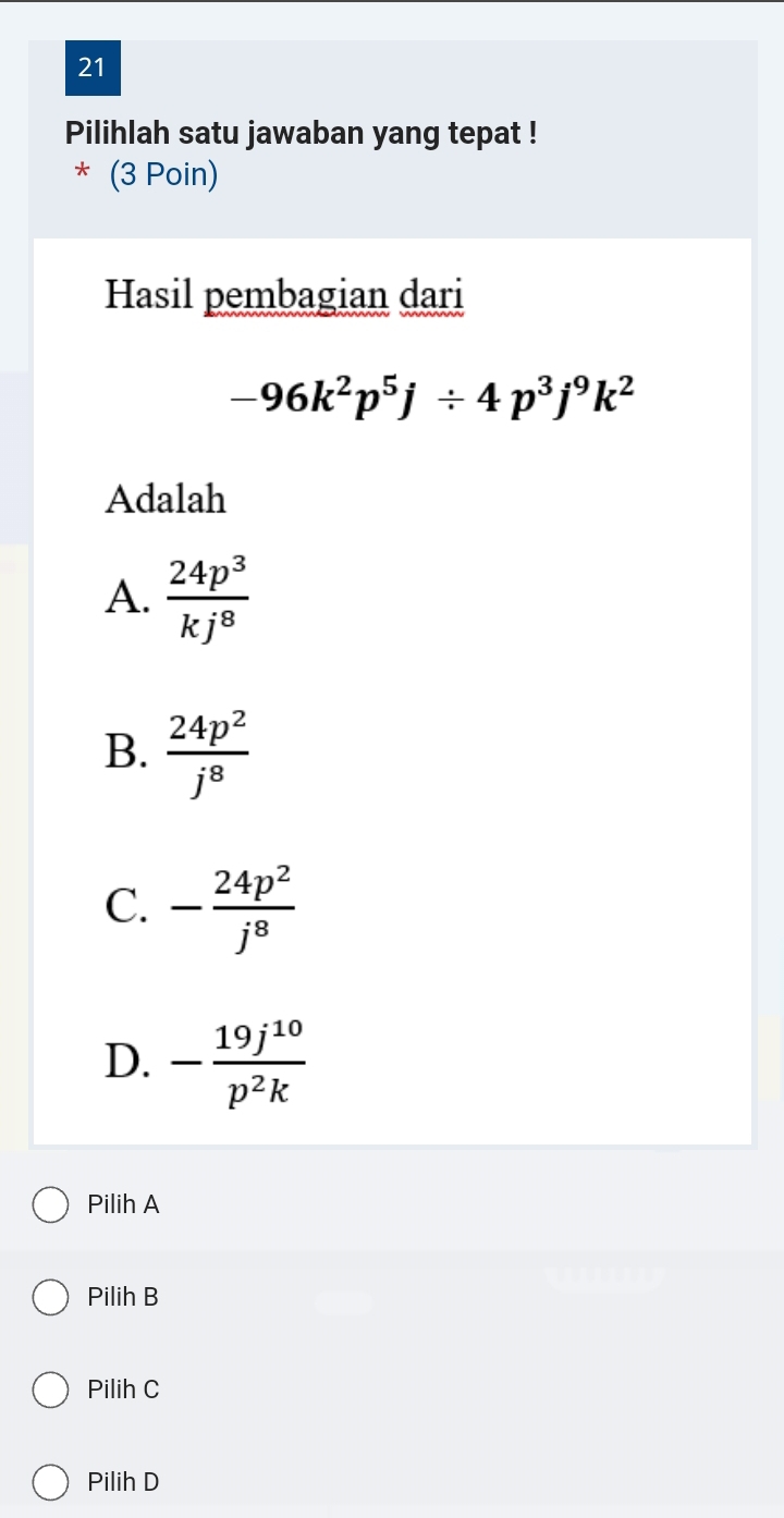 Pilihlah satu jawaban yang tepat !
* (3 Poin)
Hasil pembagian dari
-96k^2p^5j/ 4p^3j^9k^2
Adalah
A.  24p^3/kj^8 
B.  24p^2/j^8 
C. - 24p^2/j^8 
D. - 19j^(10)/p^2k 
Pilih A
Pilih B
Pilih C
Pilih D