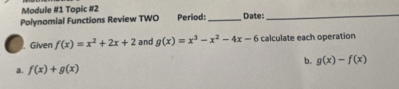 Module #1 Topic #2 
Polynomial Functions Review TWO Period: _Date:_ 
Given f(x)=x^2+2x+2 and g(x)=x^3-x^2-4x-6 calculate each operation 
b. g(x)-f(x)
a. f(x)+g(x)