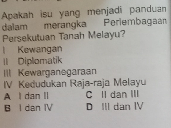 Apakah isu yang menjadi panduan
dalam merangka Perlembagaan
Persekutuan Tanah Melayu?
l Kewangan
II Diplomatik
III Kewarganegaraan
IV Kedudukan Raja-raja Melayu
A l dan II C Il dan III
B I dan IV D III dan IV