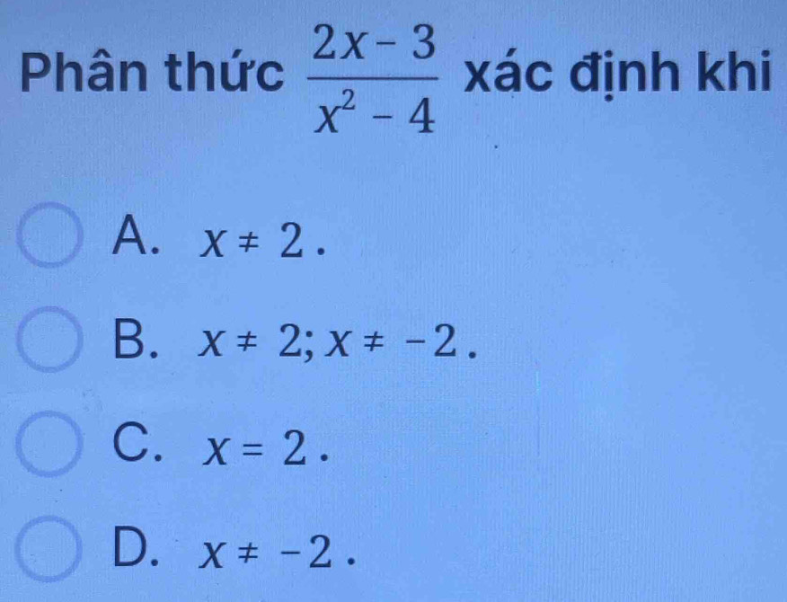 Phân thức  (2x-3)/x^2-4  xác định khi
A. X!= 2.
B. x!= 2; x!= -2.
C. x=2.
D. x!= -2.