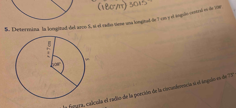 Determina la longitud del arco S, si el radio tiene una longitud de 7 cm y el ángulo central es de 108°.
ln figura, calcula el radio de la porción de la circunferencia si el ángulo es de 73°