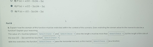 V(x)=x(12-2)(16-2x)
C| V(x)=x(12-2x)(16-2x)
D| V(x)=(12-2x)(16-2x)
Part B
function? Explain your reasoning.
The value of x must be between Select Choice w and Select Choice sloce the length x must be more than
the box (12-2x) cannot be less than Select Choice
Wilth the revtriction, the function Select Choice w pass the horzontal line test, so the inverse Select Chalce w be a functon.