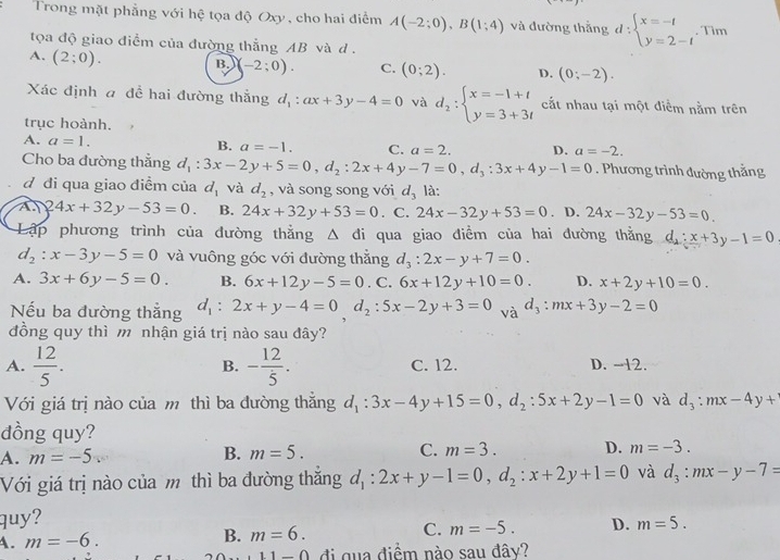 Trong mặt phẳng với hệ tọa độ Oxy, cho hai điểm A(-2;0),B(1;4) và đường thắng d:beginarrayl x=-t y=2-tendarray.. Tim
tọa độ giao điểm của đường thắng AB và d.
A. (2;0).
B. (-2:0). C. (0;2). D. (0;-2).
Xác định a đề hai đường thẳng d_1:ax+3y-4=0 và d_2:beginarrayl x=-1+t y=3+3tendarray. cắt nhau tại một điểm nằm trên
trục hoành.
A. a=1.
B. a=-1. C. a=2. D. a=-2.
Cho ba đường thẳng d_1:3x-2y+5=0,d_2:2x+4y-7=0,d_3:3x+4y-1=0. Phương trình đường thẳng
d đi qua giao điểm của d_1 và d_2 , và song song với d_3 là:
A 24x+32y-53=0. B. 24x+32y+53=0. C. 24x-32y+53=0. D. 24x-32y-53=0.
Lập phương trình của đường thắng △ di qua giao điểm của hai đường thằng d_2:x+3y-1=0
d_2:x-3y-5=0 và vuông góc với đường thẳng d_3:2x-y+7=0.
A. 3x+6y-5=0. B. 6x+12y-5=0. C. 6x+12y+10=0. D. x+2y+10=0.
Nếu ba đường thẳng d_1:2x+y-4=0,d_2:5x-2y+3=0 và d_3:mx+3y-2=0
đồng quy thì m nhận giá trị nào sau đây?
B.
A.  12/5 . - 12/5 . C. 12. D. -12.
Với giá trị nào của m thì ba đường thắng d_1:3x-4y+15=0,d_2:5x+2y-1=0 và d_3:mx-4y+
dồng quy?
A. m=-5. B. m=5. C. m=3. D. m=-3.
Với giá trị nào của m thì ba đường thắng d_1:2x+y-1=0,d_2:x+2y+1=0 và d_3:mx-y-7=
quy?
A. m=-6. B. m=6. C. m=-5. D. m=5.
11-0 đi qua điềm nào sau đây?