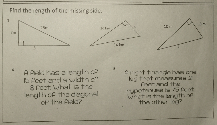 Find the length of the missing side. 

4. A field has a length of 5. A right triangle has one
15 feet and a width of leg that measures 21
8 feet. What is the Peet and the 
length of the diagonal hypotenuse is 75 feet. 
What is the length of 
of the field? the other leg?