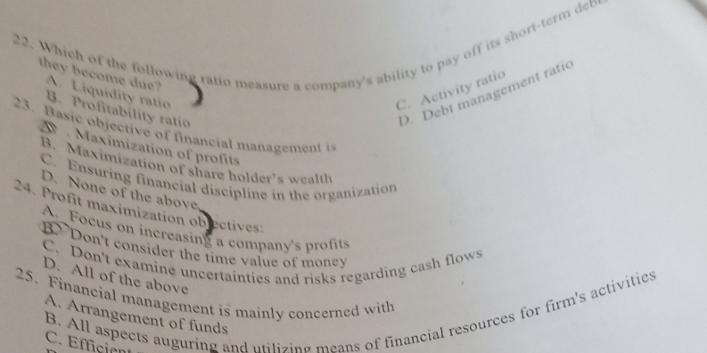 Which of the following ratio measure a company's ability to pay off its short-term db
they become due?
A. Liquidity ratio
C. Activity ratio
B. Profitability ratio
D. Debt management ratic
23. Basic objective of financial management i
Maximization of profits
B. Maximization of share holder's wealth
C. Ensuring financial discipline in the organization
D. None of the above
24. Profit maximization objectives:
A Focus on increasing a company's profits
B> Don't consider the time value of money
C. Don't examine uncertainties and risks regarding cash flows
D. All of the above
25. Financial management is mainly concerned with
B. All aspects auguring and utilizing means of financial resources for firm's activities
A. Arrangement of funds
C. Effición