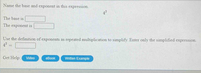 Name the base and exponent in this expression.
4^2
The base is 
The exponent is 
Use the definition of exponents as repeated multiplication to simplify. Enter only the simplified expression.
4^2=
Get Help: Video eBook Written Example