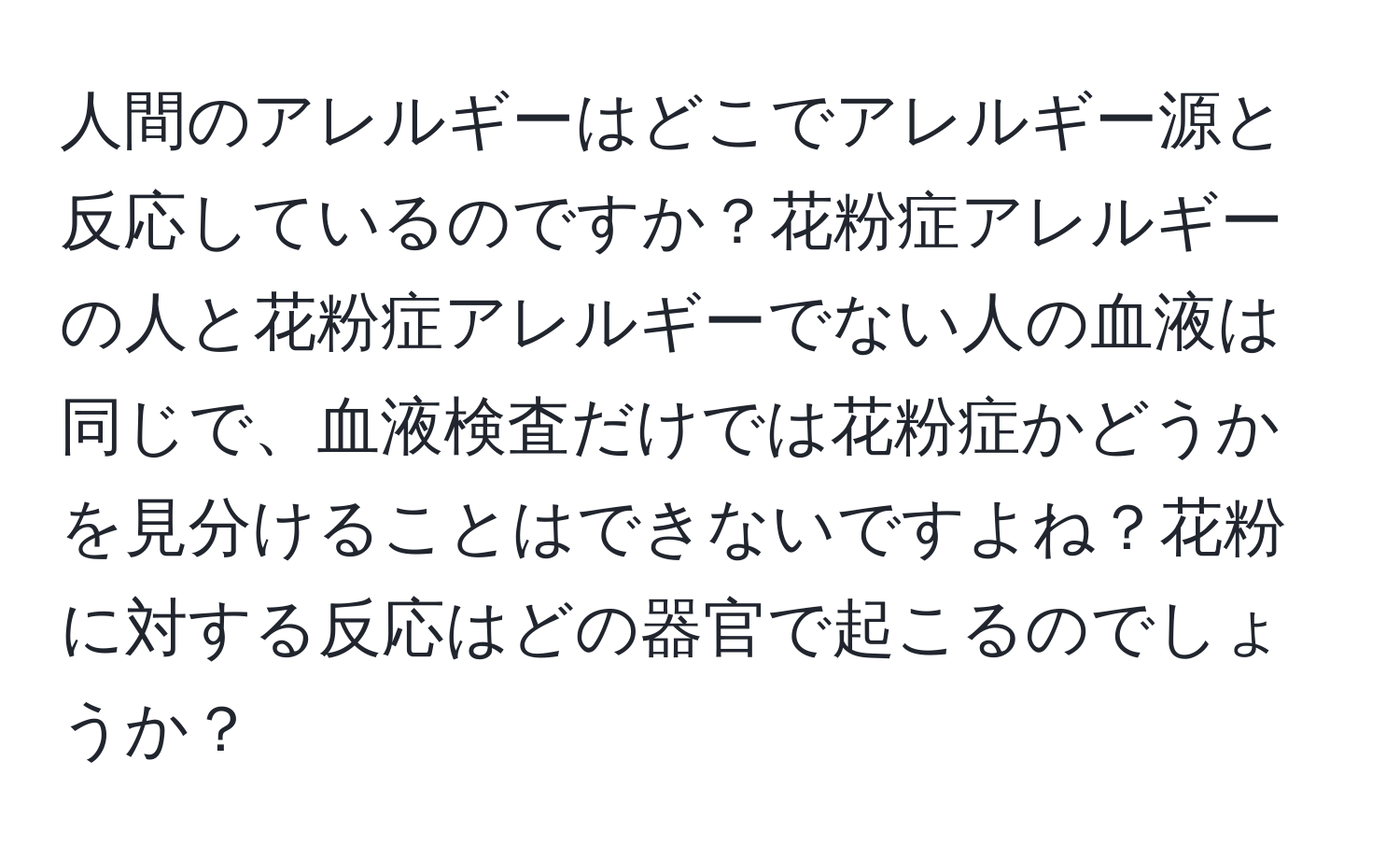 人間のアレルギーはどこでアレルギー源と反応しているのですか？花粉症アレルギーの人と花粉症アレルギーでない人の血液は同じで、血液検査だけでは花粉症かどうかを見分けることはできないですよね？花粉に対する反応はどの器官で起こるのでしょうか？