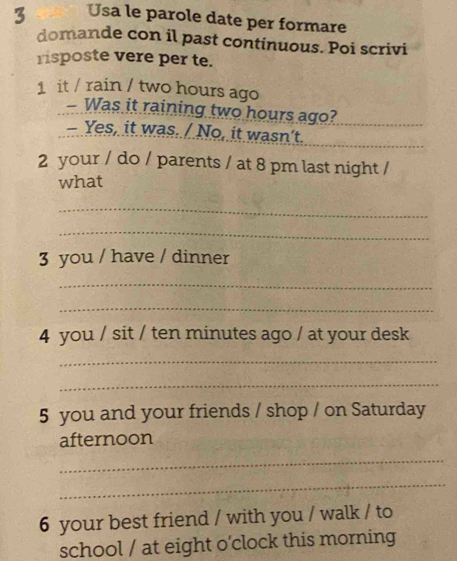 Usa le parole date per formare 
domande con il past continuous. Poi scrivi 
risposte vere per te. 
1 it / rain / two hours ago 
- Was it raining two hours ago? 
Yes, it was. / No, it wasn't. 
2 your / do / parents / at 8 pm last night / 
what 
_ 
_ 
3 you / have / dinner 
_ 
_ 
4 you / sit / ten minutes ago / at your desk 
_ 
_ 
5 you and your friends / shop / on Saturday 
afternoon 
_ 
_ 
6 your best friend / with you / walk / to 
school / at eight o'clock this morning