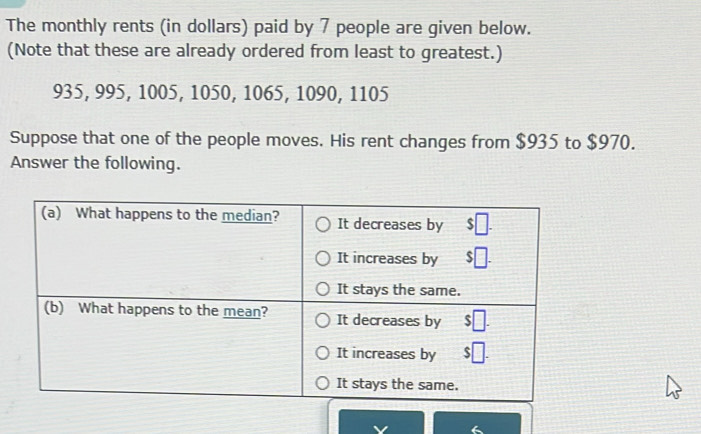 The monthly rents (in dollars) paid by 7 people are given below. 
(Note that these are already ordered from least to greatest.)
935, 995, 1005, 1050, 1065, 1090, 1105
Suppose that one of the people moves. His rent changes from $935 to $970. 
Answer the following.