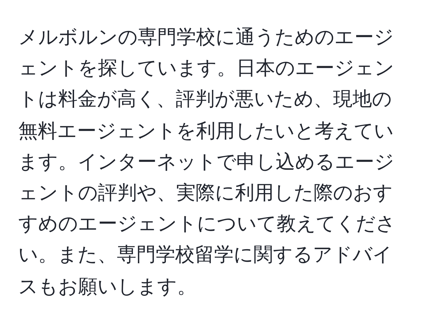 メルボルンの専門学校に通うためのエージェントを探しています。日本のエージェントは料金が高く、評判が悪いため、現地の無料エージェントを利用したいと考えています。インターネットで申し込めるエージェントの評判や、実際に利用した際のおすすめのエージェントについて教えてください。また、専門学校留学に関するアドバイスもお願いします。