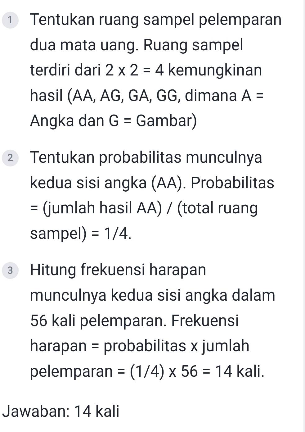 ① Tentukan ruang sampel pelemparan 
dua mata uang. Ruang sampel 
terdiri dari 2* 2=4 kemungkinan 
hasil (AA, AG, GA, GG, dimana A=
Angka dan G= Gambar) 
② Tentukan probabilitas munculnya 
kedua sisi angka (AA). Probabilitas 
= (jumlah hasil AA) / (total ruang 
sampel) =1/4. 
③ Hitung frekuensi harapan 
munculnya kedua sisi angka dalam
56 kali pelemparan. Frekuensi 
harapan = probabilitas x jumlah 
pelemparan =(1/4)* 56=14 kali. 
Jawaban: 14 kali