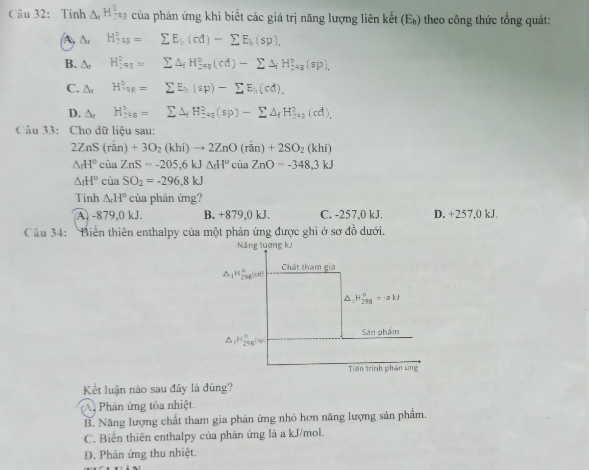 Tính △ _rH_(298)^0 của phản ứng khi biết các giá trị năng lượng liên kết (E_b) *  theo công thức tổng quát:
A △ _r H_(298)°= ^ sumlimits E_b(cd)-sumlimits E_b(sp).
B. △ _r H_(298)^0= sumlimits △ _fH_(_ ?)°(cd)-sumlimits △ _fH_(298)°(sp).
C. △ _r H^?_98= sumlimits E_k(sp)-sumlimits E_k(cd).
D. △ _r H_(298)^5= sumlimits △ _fH_(293)°(sp)-sumlimits △ _fH_(293)°(cd).
Câu 33: Cho dữ liệu sau:
2ZnS(ran)+3O_2(khi)to 2ZnO(ran)+2SO_2(khi)
△ _fH°ciaZnS=-205,6kJ△ _fH°ciaZnO=-348,3kJ
△ _fH°ciaSO_2=-296,8kJ
Tinh △ _rH° của phản ứng?
A. -879,0 kJ. B. +879,0 kJ. C. -257,0 kJ. D. +257,0 kJ.
Câu 34: Biển thiên enthalpy của một phản ứng được ghi ở sơ đồ dưới.
Năng lương kJ
Chất tham gia
△ _fH_(298)^o(cd)
_rH_(298)^o=-akJ
Sản phẩm
Tiên trình phản úng
Kết luận nào sau đây là đúng?
Phản ứng tỏa nhiệt.
B. Năng lượng chất tham gia phản ứng nhỏ hơn năng lượng sản phẩm.
C. Biến thiên enthalpy của phản ứng là a kJ/mol.
D. Phản ứng thu nhiệt.