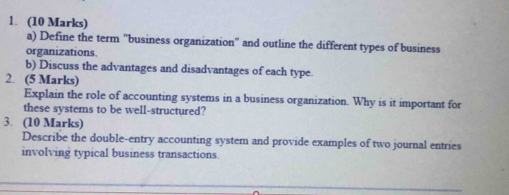 Define the term "business organization" and outline the different types of business 
organizations. 
b) Discuss the advantages and disadvantages of each type. 
2. (5 Marks) 
Explain the role of accounting systems in a business organization. Why is it important for 
these systems to be well-structured? 
3. (10 Marks) 
Describe the double-entry accounting system and provide examples of two journal entries 
involving typical business transactions.