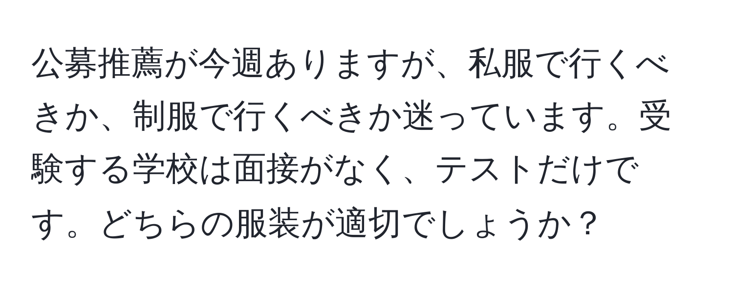 公募推薦が今週ありますが、私服で行くべきか、制服で行くべきか迷っています。受験する学校は面接がなく、テストだけです。どちらの服装が適切でしょうか？