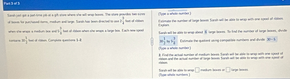 Sarah just got a part-time job at a gift store where she will wrap boxes. The store provides two sizes (Type a whole number) 
of boxes for purchased items, medium and large. Sarah has been directed to use 2 3/4  feet of ribbon Estimate the number of large boxes Sarah will be able to wrap with one spool of ribbon 
Explain 
when she wraps a medium box and 5 3/8  feet of ribbon when she wraps a large box. Each new spool Sarah will be able to wrap about 6 large boxes. To find the number of large boxes, divide
10 1/2  by 5 3/8  Estimate the quotient using compatible numbers and divide 
contains 30 1/2 tes t of ribbon. Complete questions 1-2 30/ 5
(Type a whole number) 
2, Find the actual number of medium boxes Sarah will be able to wrap with one spool of 
ribbon and the actual number of large boxes Sarah will be able to wrap with one spool of 
nbbon 
Sarah will be able to wrap □ medium boxes or □ large boxes. 
(Type whole numbers )