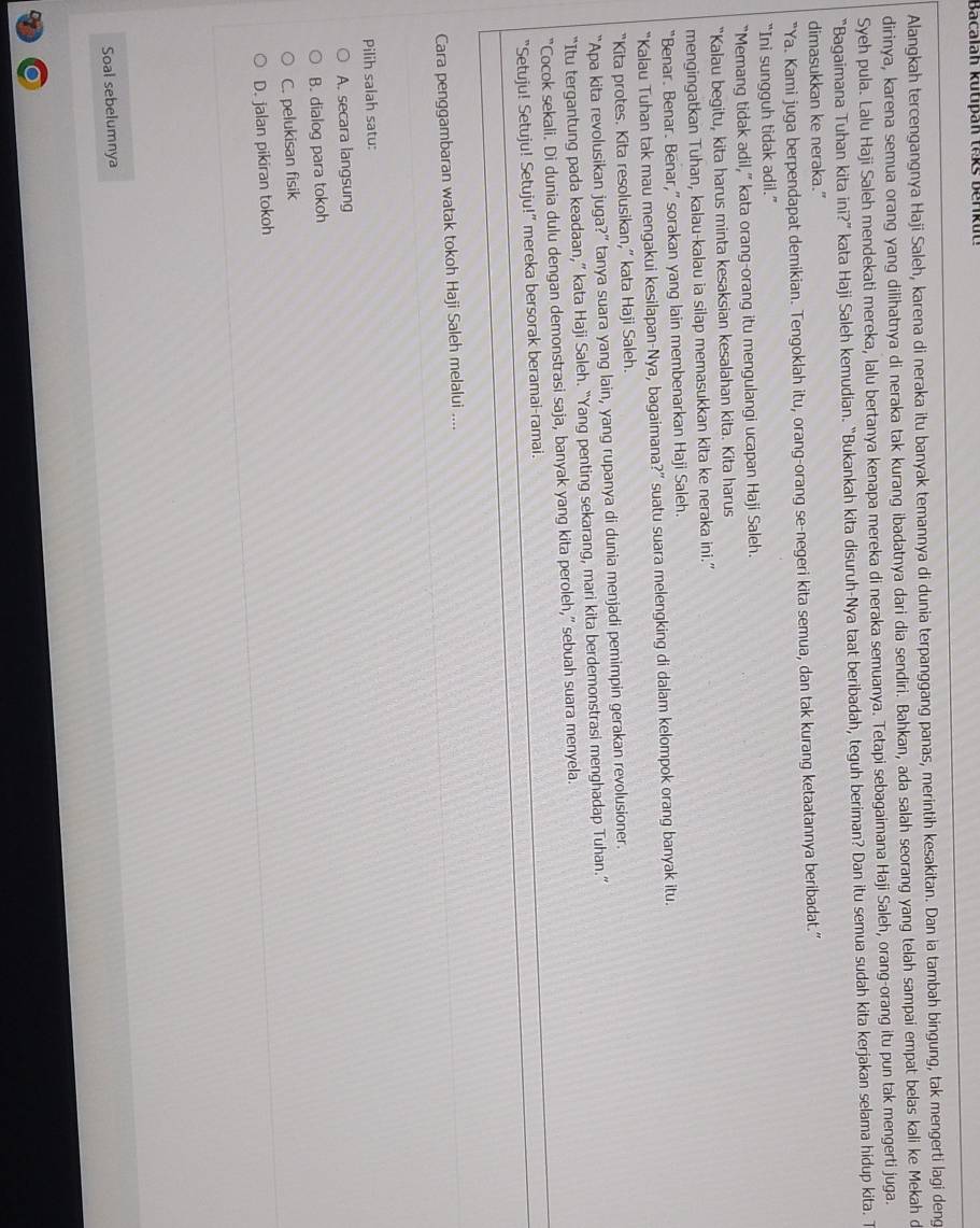 Bacalah kutipan teks berikut
Alangkah tercengangnya Haji Saleh, karena di neraka itu banyak temannya di dunia terpanggang panas, merintih kesakitan. Dan ia tambah bingung, tak mengerti lagi deng
dirinya, karena semua orang yang dilihatnya di neraka tak kurang ibadatnya dari dia sendiri. Bahkan, ada salah seorang yang telah sampai empat belas kali ke Mekah d
Syeh pula. Lalu Haji Saleh mendekati mereka, lalu bertanya kenapa mereka di neraka semuanya. Tetapi sebagaimana Haji Saleh, orang-orang itu pun tak mengerti juga.
“Bagaimana Tuhan kita ini?” kata Haji Saleh kemudian. “Bukankah kita disuruh-Nya taat beribadah, teguh beriman? Dan itu semua sudah kita kerjakan selama hidup kita. T
dimasukkan ke neraka.”
“Ya. Kami juga berpendapat demikian. Tengoklah itu, orang-orang se-negeri kita semua, dan tak kurang ketaatannya beribadat.”
“Ini sungguh tidak adil.”
“Memang tidak adil,” kata orang-orang itu mengulangi ucapan Haji Saleh.
“Kalau begitu, kita harus minta kesaksian kesalahan kita. Kita harus
mengingatkan Tuhan, kalau-kalau ia silap memasukkan kita ke neraka ini.”
“Benar. Benar. Benar,” sorakan yang lain membenarkan Haji Saleh.
“Kalau Tuhan tak mau mengakui kesilapan-Nya, bagaimana?” suatu suara melengking di dalam kelompok orang banyak itu.
“Kita protes. Kita resolusikan,” kata Haji Saleh.
“Apa kita revolusikan juga?” tanya suara yang lain, yang rupanya di dunia menjadi pemimpin gerakan revolusioner.
“Itu tergantung pada keadaan,” kata Haji Saleh. “Yang penting sekarang, mari kita berdemonstrasi menghadap Tuhan.”
“Cocok sekali. Di dunia dulu dengan demonstrasi saja, banyak yang kita peroleh,” sebuah suara menyela.
“Setuju! Setuju! Setuju!” mereka bersorak beramai-ramai.
Cara penggambaran watak tokoh Haji Saleh melalui ....
Pilih salah satu:
A. secara langsung
B. dialog para tokoh
C. pelukisan fisik
D. jalan pikiran tokoh
Soal sebelumnya