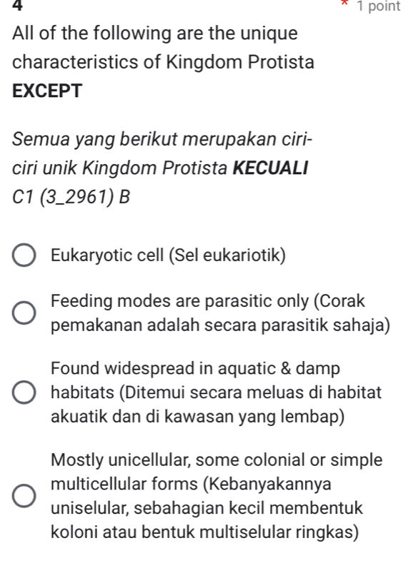 4 1 point
All of the following are the unique
characteristics of Kingdom Protista
EXCEPT
Semua yang berikut merupakan ciri-
ciri unik Kingdom Protista KECUALI
C1 (3_2961) B
Eukaryotic cell (Sel eukariotik)
Feeding modes are parasitic only (Corak
pemakanan adalah secara parasitik sahaja)
Found widespread in aquatic & damp
habitats (Ditemui secara meluas di habitat
akuatik dan di kawasan yang lembap)
Mostly unicellular, some colonial or simple
multicellular forms (Kebanyakannya
uniselular, sebahagian kecil membentuk
koloni atau bentuk multiselular ringkas)