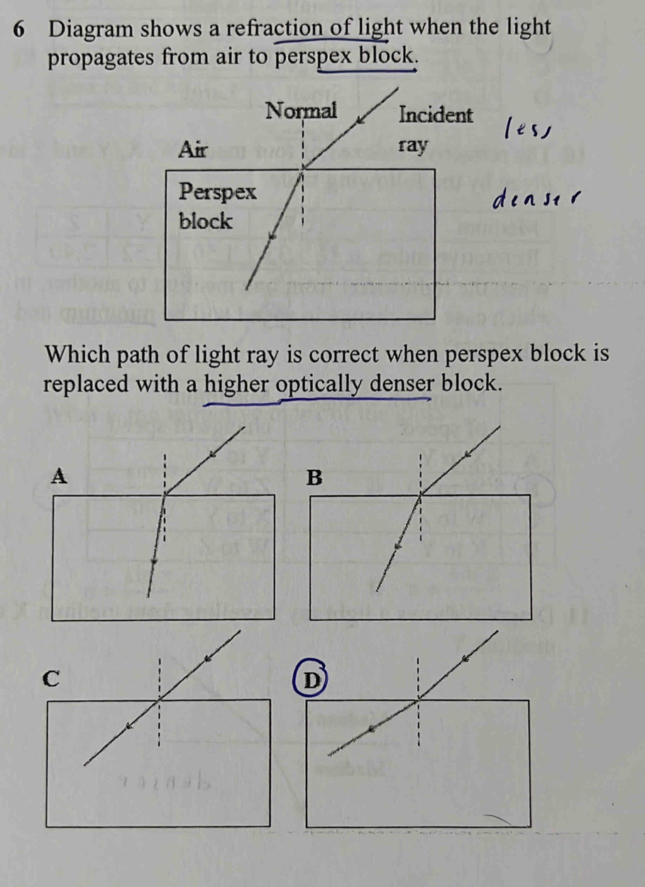 Diagram shows a refraction of light when the light 
propagates from air to perspex block. 
Which path of light ray is correct when perspex block is 
replaced with a higher optically denser block. 
A 
B 
C 
D