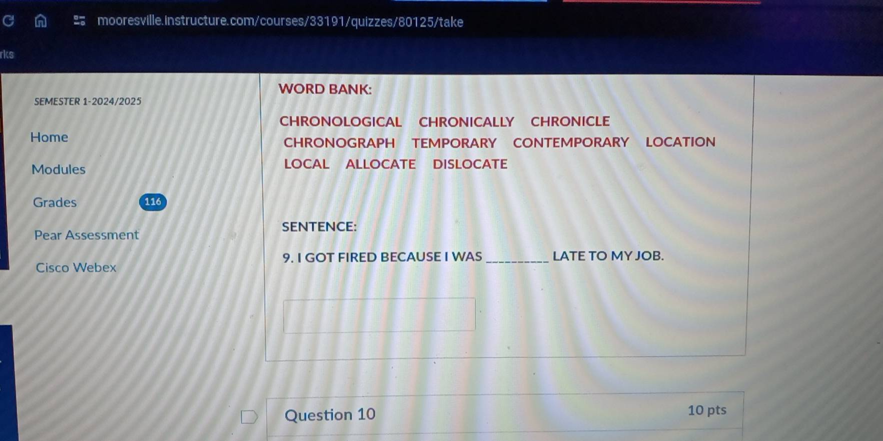 rks 
WORD BANK: 
SEMESTER 1-2024/2025 
CHRONOLOGICAL CHRONICALLY CHRONICLE 
Home 
CHRONOGRAPH TEMPORARY CONTEMPORARY LOCATION 
Modules 
LOCAL ALLOCATE DISLOCATE 
Grades 116
SENTENCE: 
Pear Assessment 
9. I GOT FIRED BECAUSE I WAS _LATE TO MY JOB. 
Cisco Webex 
Question 10 10 pts