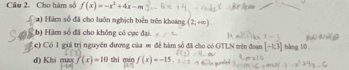 Cho hàm số f(x)=-x^2+4x-m
a) Hàm số đã cho luôn nghịch biến trên khoảng (2;+∈fty ). 
(b) Hàm số đã cho không có cực đại. 
c) Có 1 giá trị nguyên dương của m đề hàm số đã cho có GTLN trên đoạn [-1;3] bàng 10. 
d) Khi maxf(x)=10 thì min f(x)=-15
(2,7)