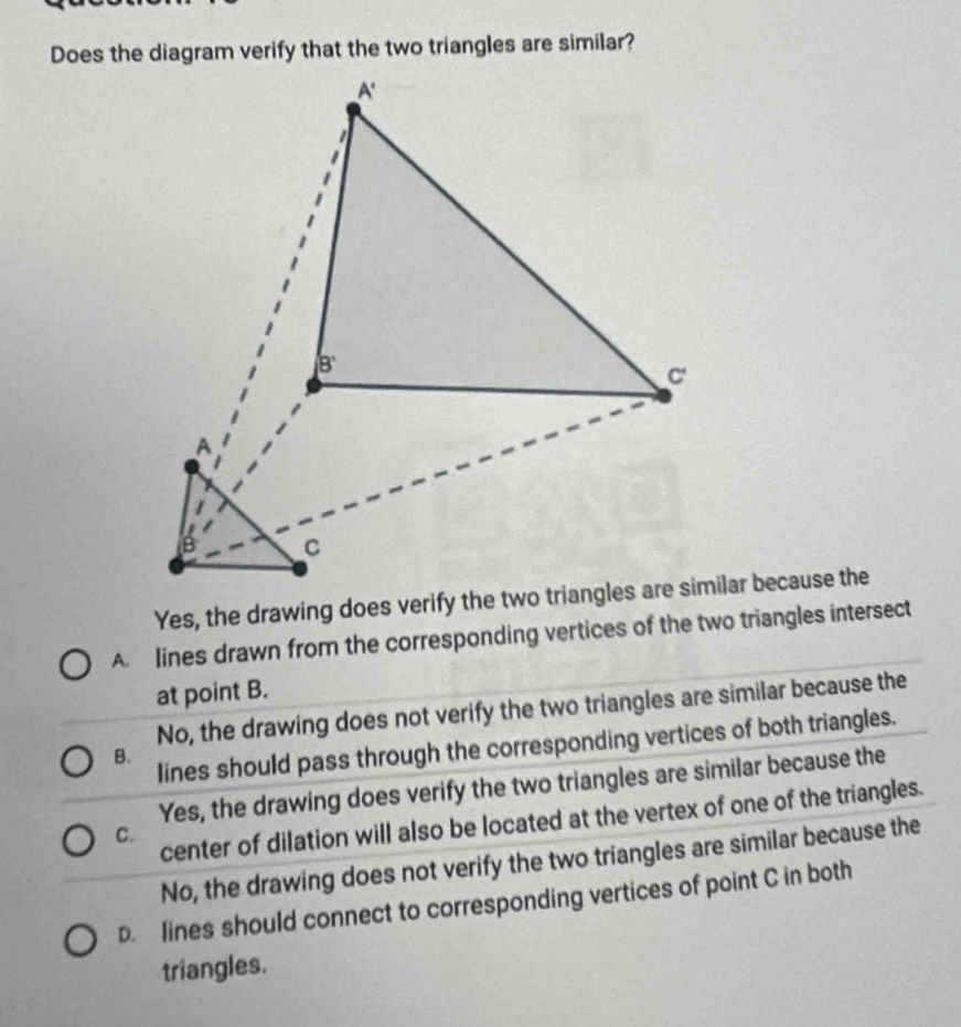 Does the diagram verify that the two triangles are similar?
A. lines drawn from the corresponding vertices of the two triangles intersect
at point B.
No, the drawing does not verify the two triangles are similar because the
Iines should pass through the corresponding vertices of both triangles.
B.
Yes, the drawing does verify the two triangles are similar because the
center of dilation will also be located at the vertex of one of the triangles.
C.
No, the drawing does not verify the two triangles are similar because the
D. lines should connect to corresponding vertices of point C in both
triangles.