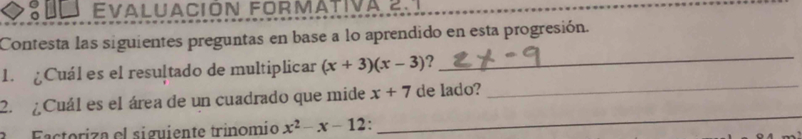 Evaluación formativa çn 
Contesta las siguientes preguntas en base a lo aprendido en esta progresión. 
1. ¿Cuál es el resultado de multiplicar (x+3)(x-3)
_ 
2. ¿ Cuál es el área de un cuadrado que mide x+7 de lado?_ 
Factoriza el siguiente trinomio x^2-x-12
_