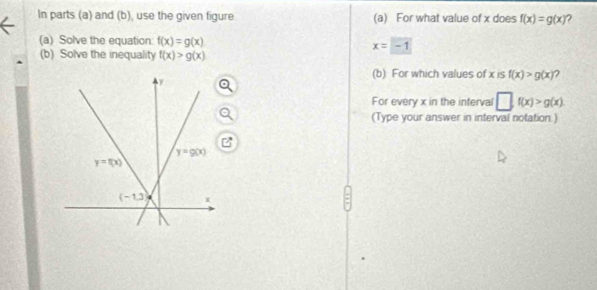 In parts (a) and (b), use the given figure (a) For what value of x does f(x)=g(x)
(a) Solve the equation f(x)=g(x)
x=-1
(b) Solve the inequality f(x)>g(x)
(b) For which values of x is f(x)>g(x)
For every x in the interval □ f(x)>g(x)
(Type your answer in interval notation.)