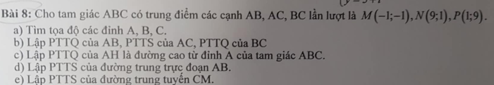 Cho tam giác ABC có trung điểm các cạnh AB, AC, BC lần lượt là M(-1;-1), N(9;1), P(1;9). 
a) Tìm tọa độ các đỉnh A, B, C. 
b) Lập PTTQ của AB, PTTS của AC, PTTQ của BC
c) Lập PTTQ của AH là đường cao từ đỉnh A của tam giác ABC. 
d) Lập PTTS của đường trung trực đoạn AB. 
e) Lập PTTS của đường trung tuyến CM.