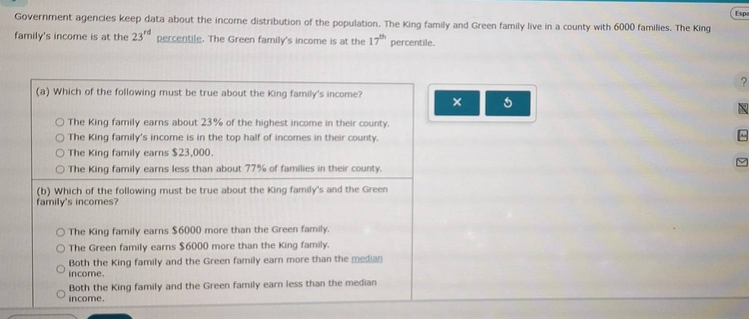 Esp
Government agencies keep data about the income distribution of the population. The King family and Green family live in a county with 6000 families. The King
family's income is at the 23^(rd) percentile. The Green family's income is at the 17^(th) percentile.
?
(a) Which of the following must be true about the King family's income?
×
The King family earns about 23% of the highest income in their county.
The King family's income is in the top half of incomes in their county.
|An
The King family earns $23,000.
The King family earns less than about 77% of families in their county.
(b) Which of the following must be true about the King family's and the Green
family's incomes?
The King family earns $6000 more than the Green family.
The Green family earns $6000 more than the King family.
Both the King family and the Green family earn more than the median
income.
Both the King family and the Green family earn less than the median
income.