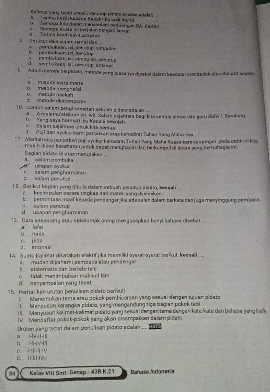 Kalimat yang tepat untuk menutup pidato di stas adalah
Terima kasih kepada Bapak/Ibu wall murd
b. Sémoga kita dapat meneladani perjuangan RA. Kartini
c Semoga acara in berfatan dengan lancar
d. Terima kasih saya ucapkan
8. Struktur teks pidato terdiri dari ...
a. pembukaan, isi, penutup, simpulan
b. pembukaan, isi, penutup
c pembukaan, isi, simpulan, penutup
d. pembukaan, is), penutup, amanat
9. Ada 4 metode berpidato, metode yang biasanya dipakai dalam keadaan mendadak atau darurat adaish
a metode serta merta
b. metode menghafal
c metode naskah
d. metode ekstemporan
10. Contoh salam penghormatan sebuah pidato adalah ....
a. Assalamu'alaikum wr. wb. Salam sejahtera bagi kita semua siswa dan guru SMA 1 Bandung.
b. Yang saya hormati Ibu Kepala Sekolah
c. Salam sejahtera untuk kita semua.
d, Puji dan syukur kami panjatkan atas kehadirat Tuhan Yang Maha Esa.
11. Marilah kita panjatkan puji syukur kehadirat Tuhan Yang Maha Kuasa karena sampai pada detik ini kita
masih diberi kesehatan untuk dapat menghadiri dan berkumpul di acara yang berbahagia ini,
Bagian pidato di atas merupakan ....
a salam pembuka
b. ucapan syukur
c. salam penghormatan
d. salam penutup
12. Berikut bagian yang ditulis dalam sebuah penutup pidato, kecuall ....
a. kesimpulan secara ringkas dari materi yang dijelaskan.
b permintaan maaf kepada pendengarjika ada salah dalam berkata dan juga menyinggung pembaca.
c. salam penutup
d. ucapan penghormatan
13. Cara seseorang atau sekelompk orang mengucapkan bunyi bahasa disebut ....
a lafal
b. nada
c. jeda
d. intonasi
14. Suatu kalimat dikatakan efektif jika memiliki syarat-syarat berikut, kecuali ....
a. mudah dipahami pembaca atau pendengar
b. sistematis dan bertele-tele
c. tidak menimbulkan maksud lain
d. penyampaian yang tepat
15. Perhatikan urutan penulisan pidato berikut!
1. Menentukan tema atau pokok pembicaraan yang sesual dengan tujuan pidato
II. Menyusun kerangka pidato, yang mengandung tiga bagian pokok tadi.
III. Menyusun kalimat-kalimat pidato yang sesual dengan tema dengan kata-kata dan bahasa yang baik.
IV. Mendaftar pokok-pokok yang akan disampaikan dalam pidato.
Urutan yang tepat dalam penulisan pidato adalah .... HOTS
a. |-|V-I|-1||
b. I-II-IV-III
c. 1-I||-I|-|V
d. I|-III-IV-|
54 Kelas VIII Smt. Genap - 43B K.21 Bahasa Indonesia