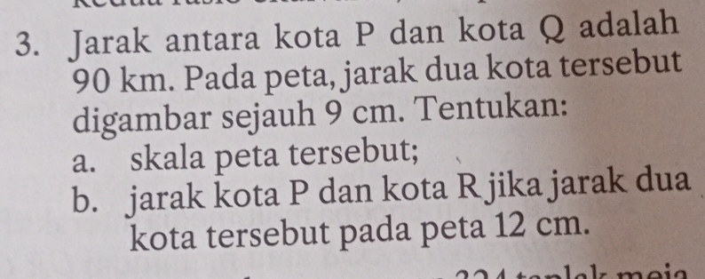 Jarak antara kota P dan kota Q adalah
90 km. Pada peta, jarak dua kota tersebut 
digambar sejauh 9 cm. Tentukan: 
a. skala peta tersebut; 
b. jarak kota P dan kota R jika jarak dua 
kota tersebut pada peta 12 cm.