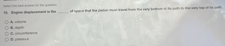 Select the best answer for the question.
10. Engine displacement is the _of space that the piston must travel from the very bottom of its path to the very top of its path.
A. volume
B. depth
C. circumference
D. pressule