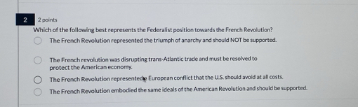 2 2 points
Which of the following best represents the Federalist position towards the French Revolution?
The French Revolution represented the triumph of anarchy and should NOT be supported.
The French revolution was disrupting trans-Atlantic trade and must be resolved to
protect the American economy.
The French Revolution represented e European conflict that the U.S. should avoid at all costs.
The French Revolution embodied the same ideals of the American Revolution and should be supported.