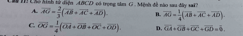 Cầu 11: Cho hình tứ diện ABCD có trọng tâm G . Mệnh đề nào sau đây sai?
A. vector AG= 2/3 (vector AB+vector AC+vector AD).
B. overline AG= 1/4 (overline AB+overline AC+overline AD).
C. vector OG= 1/4 (vector OA+vector OB+vector OC+vector OD).
D. vector GA+vector GB+vector GC+vector GD=vector 0.