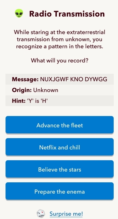 Radio Transmission
While staring at the extraterrestrial
transmission from unknown, you
recognize a pattern in the letters.
What will you record?
Message: NUXJGWF KNO DYWGG
Origin: Unknown
Hint: 'Y' is 'H'
Advance the fleet
Netflix and chill
Believe the stars
Prepare the enema
Surprise me!