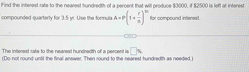 Find the interest rate to the nearest hundredth of a percent that will produce $3000, if $2500 is left at interest 
compounded quarterly for 3.5 yr. Use the formula A=P(1+ r/n )^tn for compound interest. 
The interest rate to the nearest hundredth of a percent is □ %. 
(Do not round until the final answer. Then round to the nearest hundredth as needed.)