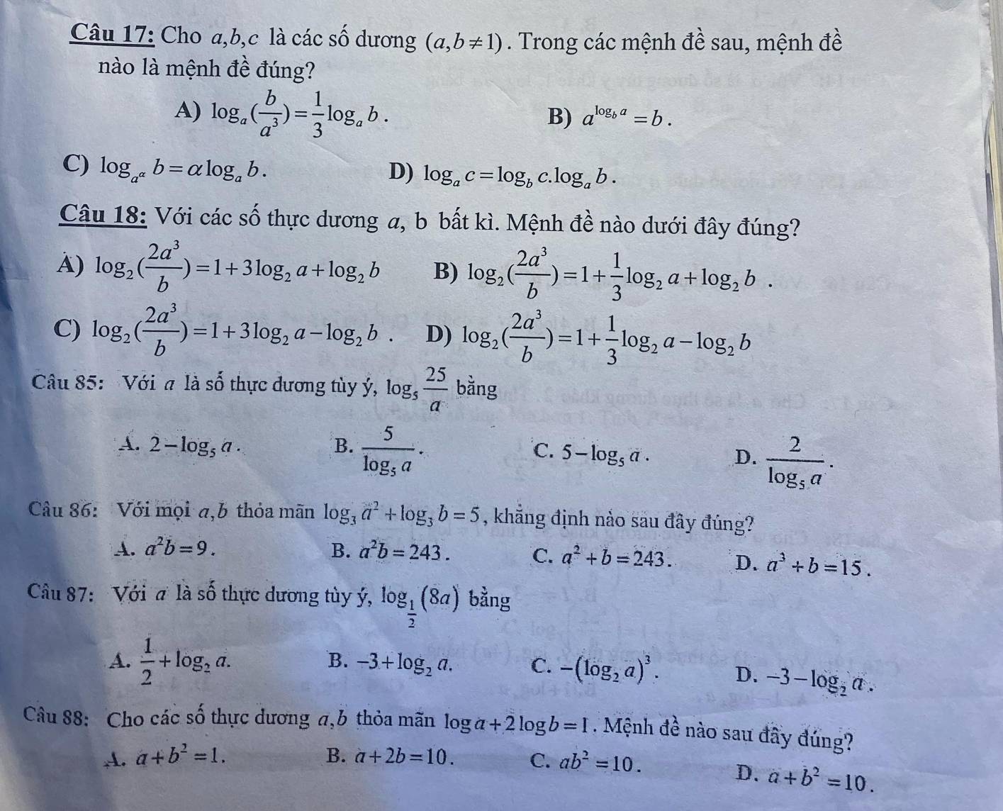 Cho a,b,c là các số dương (a,b!= 1). Trong các mệnh đề sau, mệnh đề
nào là mệnh đề đúng?
A) log _a( b/a^3 )= 1/3 log _ab.
B) a^(log _b)a=b.
C) log _a^(alpha)b=alpha log _ab. D) log _ac=log _bc.log _ab.
Câu 18: Với các Shat O thực dương a, b bất kì. Mệnh đề nào dưới đây đúng?
A) log _2( 2a^3/b )=1+3log _2a+log _2b B) log _2( 2a^3/b )=1+ 1/3 log _2a+log _2b.
C) log _2( 2a^3/b )=1+3log _2a-log _2b. D) log _2( 2a^3/b )=1+ 1/3 log _2a-log _2b
Câu 85: Với a là số thực dương tùy ý, log _5 25/a  bằng
A. 2-log _5a. B. frac 5log _5a. C. 5-log _5a.
D. frac 2log _5a.
Câu 86: Với mọi a,b thỏa mãn log _3a^2+log _3b=5 , khẳng định nảo sau đây đủng?
A. a^2b=9. B. a^2b=243. C. a^2+b=243. D. a^3+b=15.
Câầu 87: Với # là số thực dương tùy ý, log _ 1/2 (8a) bằng
B.
A.  1/2 +log _2a. -3+log _2a. C. -(log _2a)^3. D. -3-log _2a.
Câu 88: Cho các số thực dương a,b thỏa mãn log a+2log b=1. Mệnh đề nào sau đây đúng?
A. a+b^2=1. B. a+2b=10. C. ab^2=10.
D. a+b^2=10.